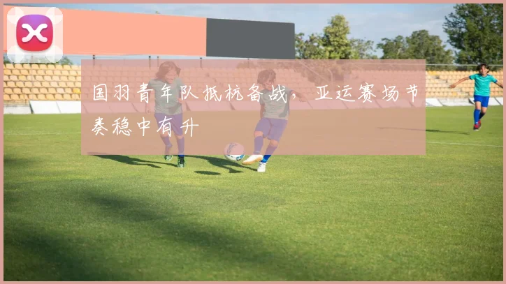 国羽青年队抵杭备战,亚运赛场节奏稳中有升