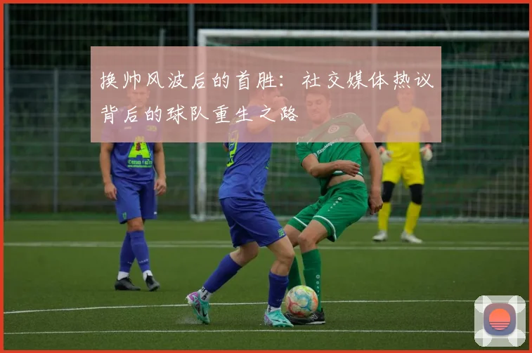 换帅风波后的首胜:社交媒体热议背后的球队重生之路