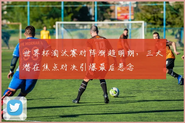 世界杯淘汰赛对阵渐趋明朗,三大潜在焦点对决引爆最后悬念