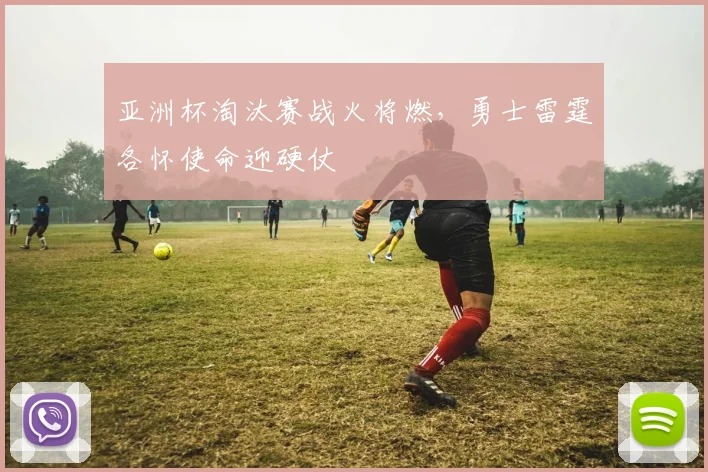 亚洲杯淘汰赛战火将燃,勇士雷霆各怀使命迎硬仗