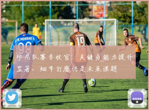印尼队赛季收官:关键分能力提升显著,细节打磨仍是未来课题