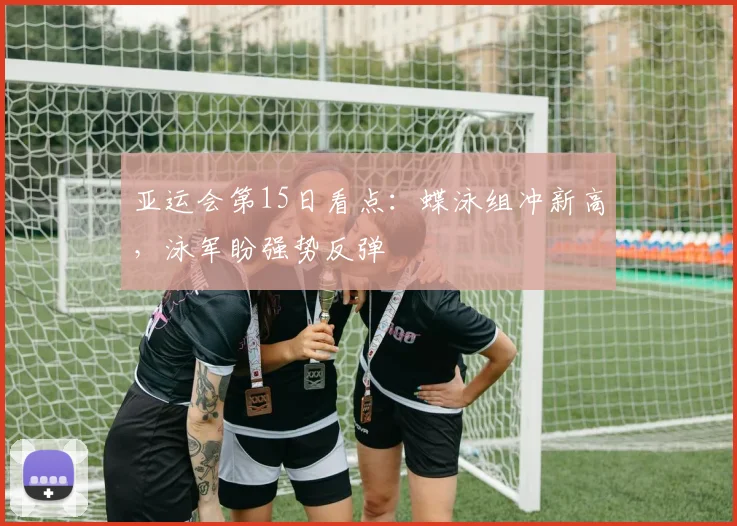 亚运会第15日看点:蝶泳组冲新高,泳军盼强势反弹