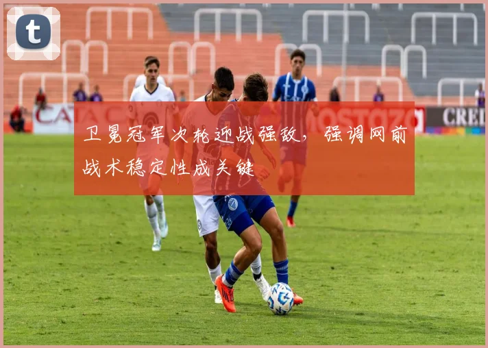 卫冕冠军次轮迎战强敌,强调网前战术稳定性成关键