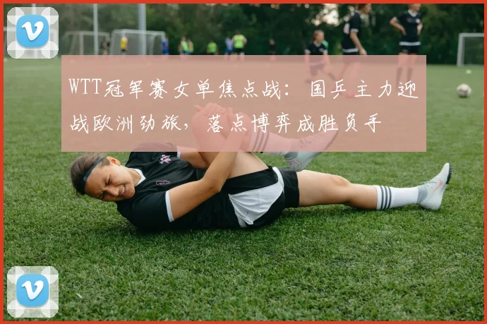 WTT冠军赛女单焦点战:国乒主力迎战欧洲劲旅,落点博弈成胜负手