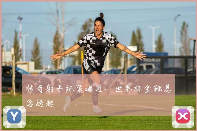 传奇射手纪录逼近,世界杯金靴悬念迭起