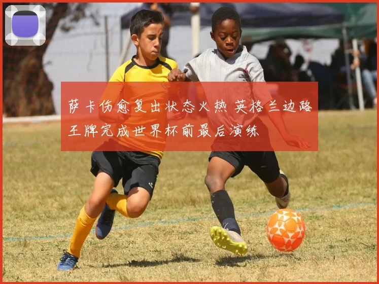 萨卡伤愈复出状态火热 英格兰边路王牌完成世界杯前最后演练