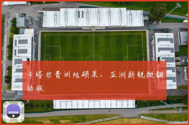 卡塔尔青训结硕果,亚洲新锐掀翻劲旅
