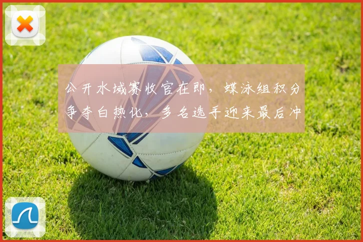 公开水域赛收官在即,蝶泳组积分争夺白热化,多名选手迎来最后冲刺