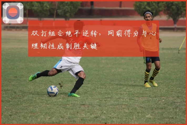 双打组合绝平逆转,网前得分与心理韧性成制胜关键