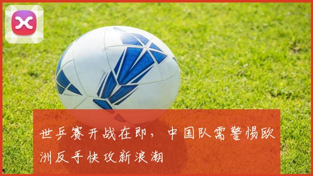 世乒赛开战在即，中国队需警惕欧洲反手快攻新浪潮