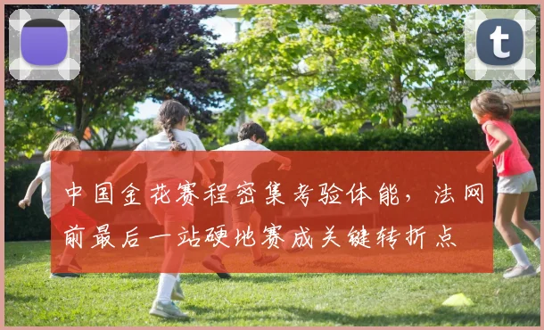 中国金花赛程密集考验体能,法网前最后一站硬地赛成关键转折点