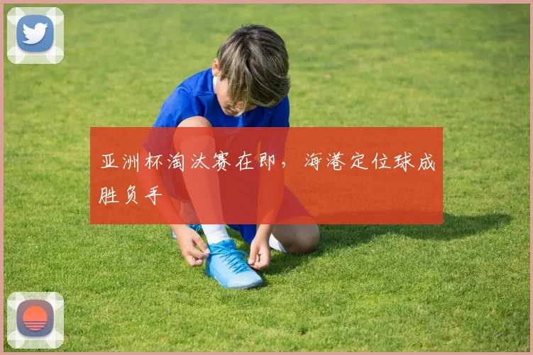 亚洲杯淘汰赛在即,海港定位球成胜负手
