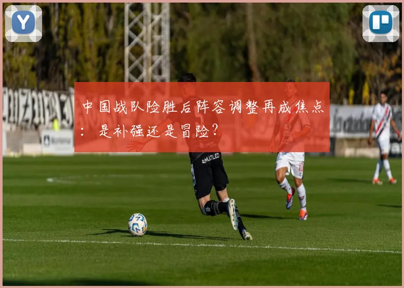 中国战队险胜后阵容调整再成焦点:是补强还是冒险?