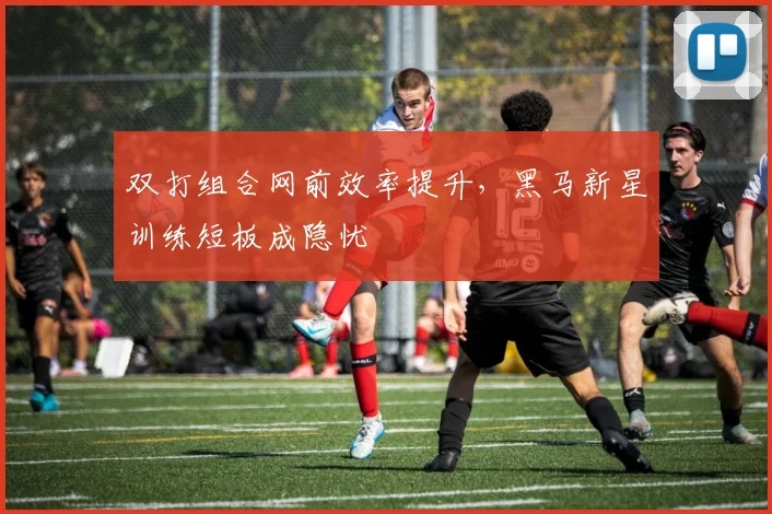双打组合网前效率提升,黑马新星训练短板成隐忧