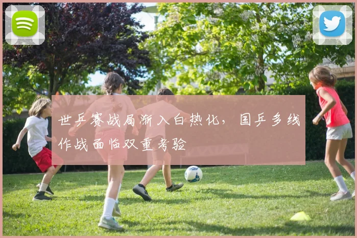 世乒赛战局渐入白热化,国乒多线作战面临双重考验