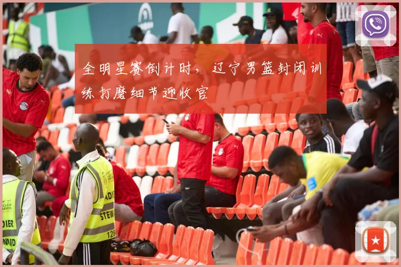 全明星赛倒计时,辽宁男篮封闭训练打磨细节迎收官