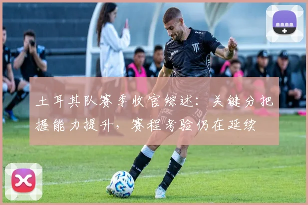 土耳其队赛季收官综述:关键分把握能力提升,赛程考验仍在延续