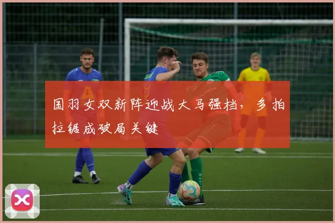 国羽女双新阵迎战大马强档,多拍拉锯成破局关键