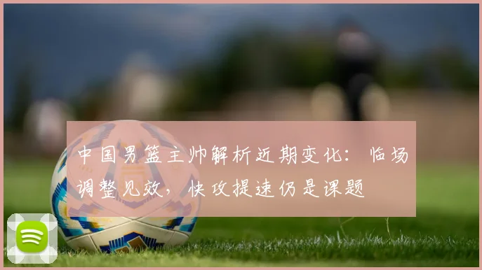 中国男篮主帅解析近期变化:临场调整见效,快攻提速仍是课题