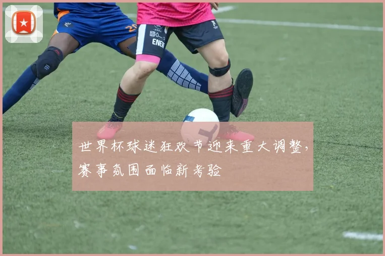 世界杯球迷狂欢节迎来重大调整,赛事氛围面临新考验