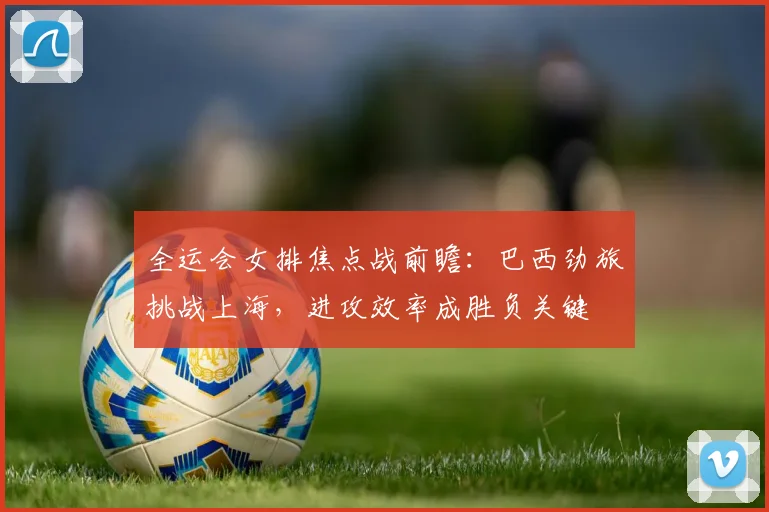 全运会女排焦点战前瞻:巴西劲旅挑战上海,进攻效率成胜负关键