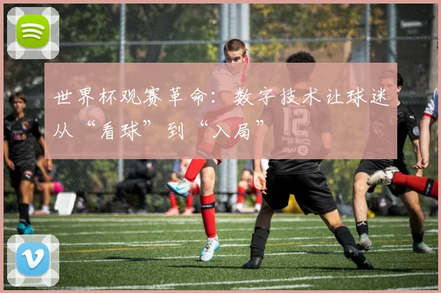 世界杯观赛革命:数字技术让球迷从“看球”到“入局”