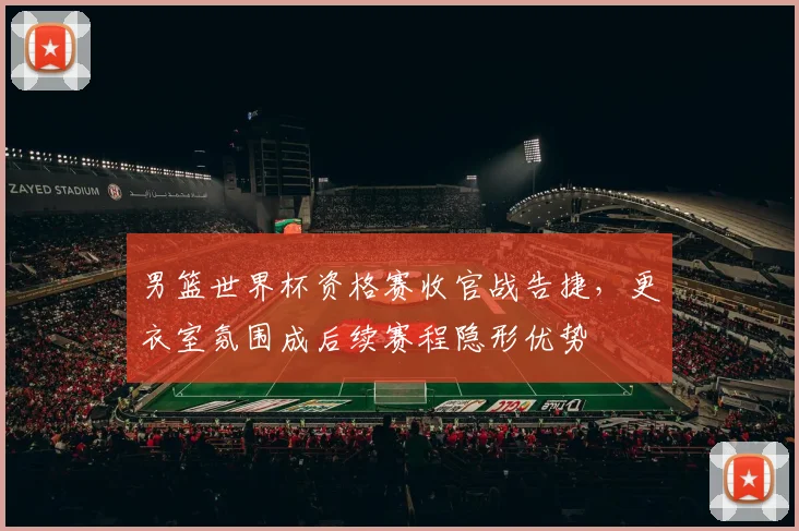 男篮世界杯资格赛收官战告捷,更衣室氛围成后续赛程隐形优势