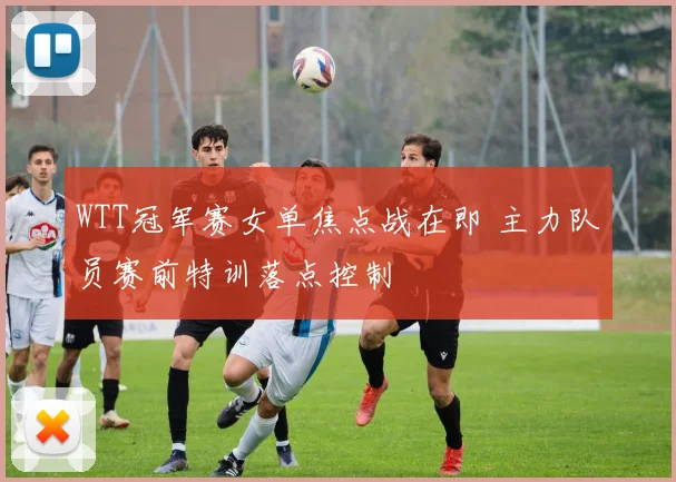 WTT冠军赛女单焦点战在即 主力队员赛前特训落点控制