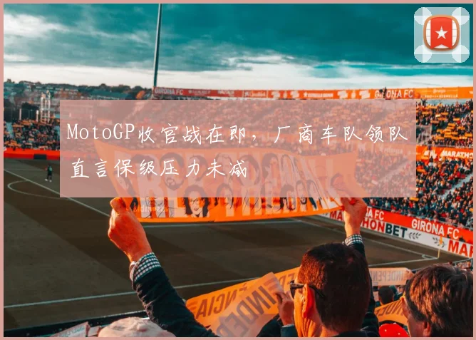 MotoGP收官战在即,厂商车队领队直言保级压力未减