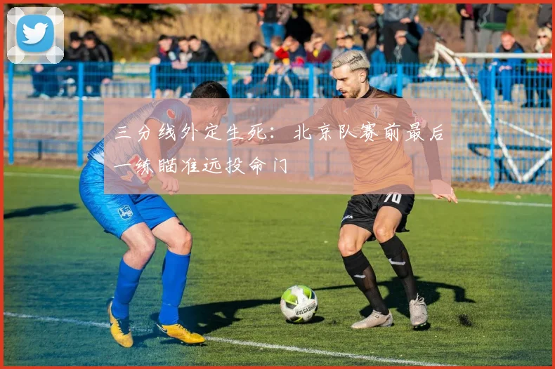 三分线外定生死：北京队赛前最后一练瞄准远投命门