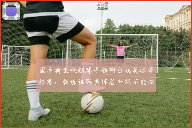 国乒新生代削球手领衔出战奥运资格赛,教练组强调阵容升级不能松懈