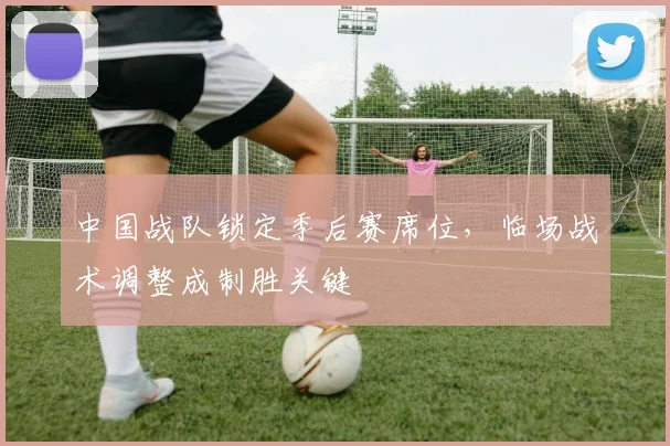 中国战队锁定季后赛席位，临场战术调整成制胜关键
