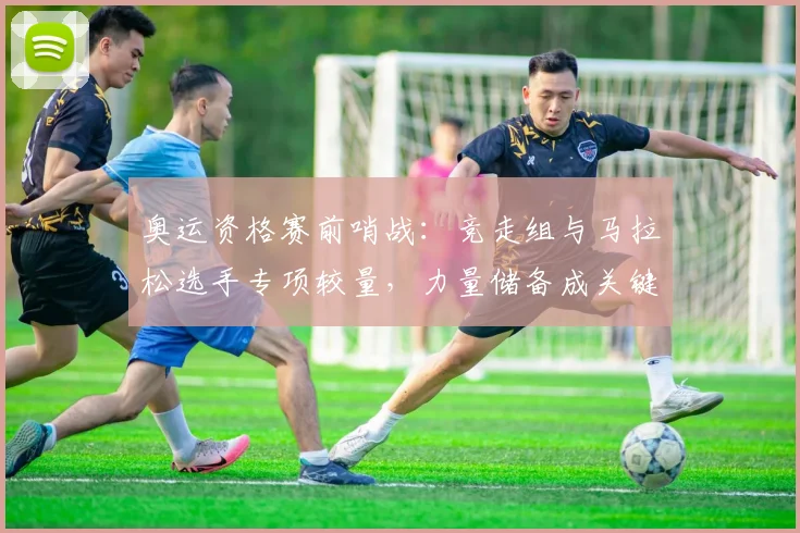 奥运资格赛前哨战:竞走组与马拉松选手专项较量,力量储备成关键变数