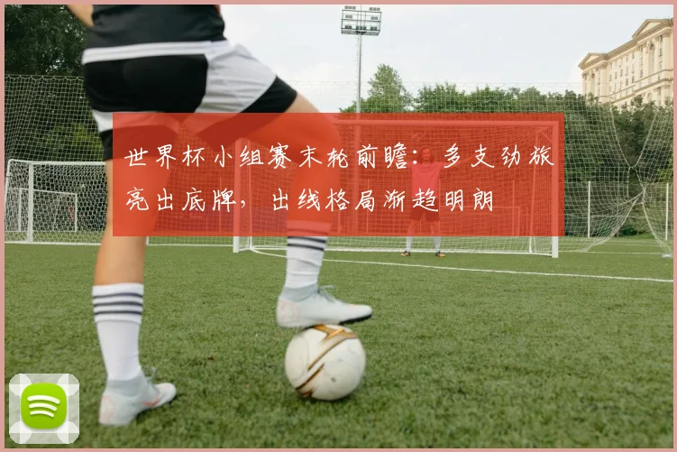 世界杯小组赛末轮前瞻:多支劲旅亮出底牌,出线格局渐趋明朗