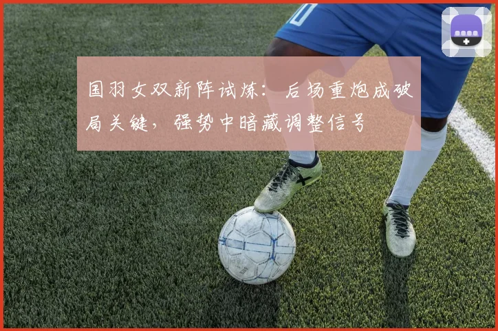国羽女双新阵试炼:后场重炮成破局关键,强势中暗藏调整信号