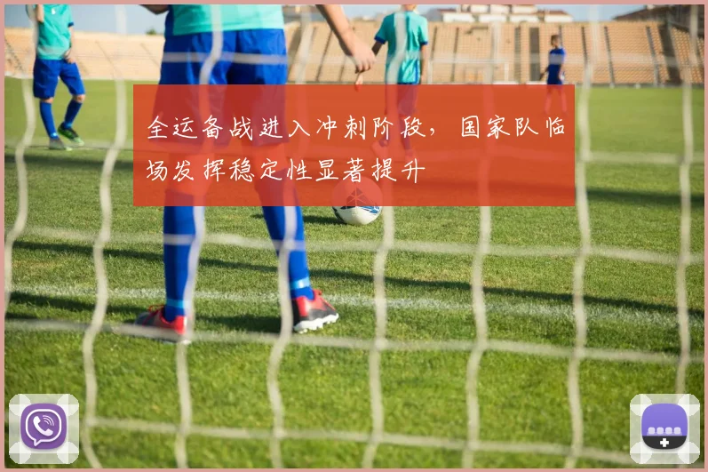 全运备战进入冲刺阶段,国家队临场发挥稳定性显著提升