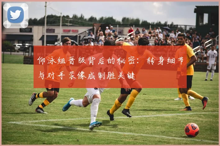 仰泳组晋级背后的秘密:转身细节与对手录像成制胜关键