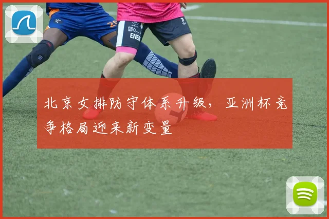 北京女排防守体系升级,亚洲杯竞争格局迎来新变量