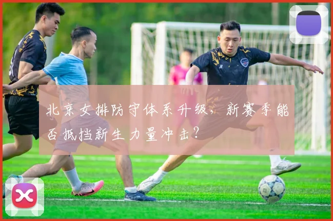 北京女排防守体系升级,新赛季能否抵挡新生力量冲击?
