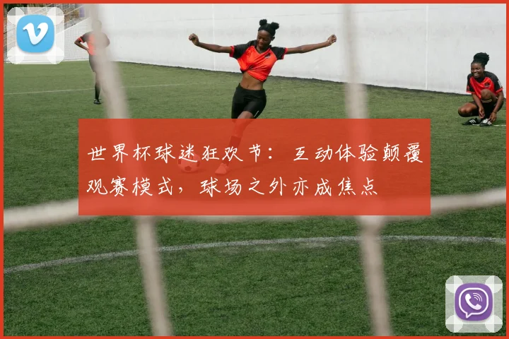 世界杯球迷狂欢节：互动体验颠覆观赛模式，球场之外亦成焦点