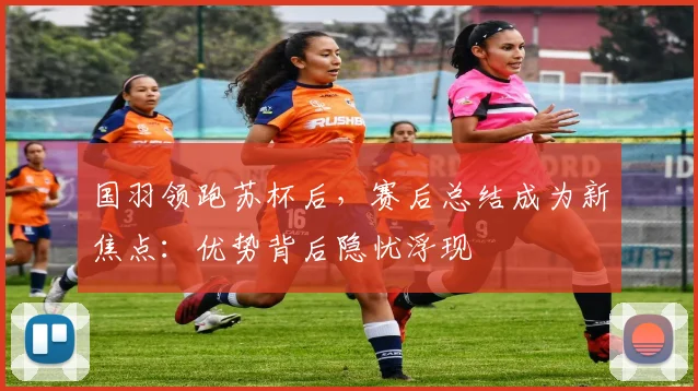 国羽领跑苏杯后,赛后总结成为新焦点:优势背后隐忧浮现