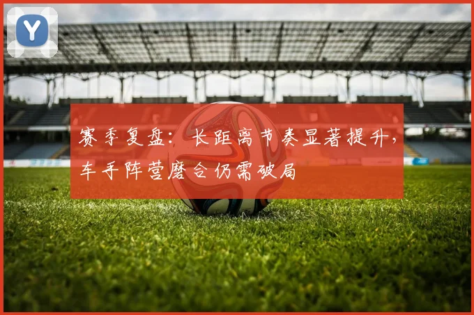 赛季复盘:长距离节奏显著提升,车手阵营磨合仍需破局