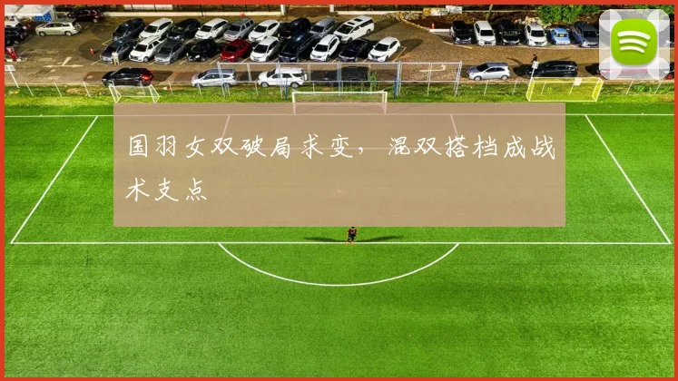 国羽女双破局求变,混双搭档成战术支点