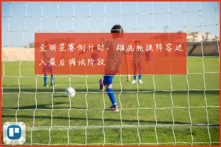 全明星赛倒计时,雄鹿轮换阵容进入最后调试阶段