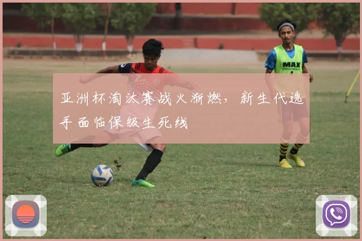 亚洲杯淘汰赛战火渐燃,新生代选手面临保级生死线