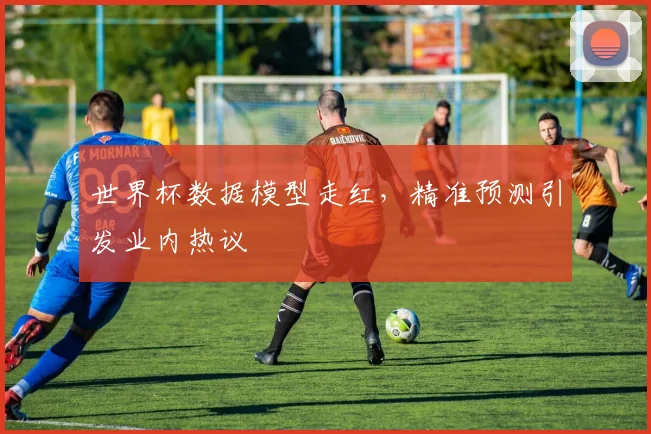 世界杯数据模型走红，精准预测引发业内热议