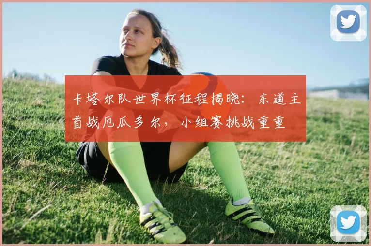 卡塔尔队世界杯征程揭晓:东道主首战厄瓜多尔,小组赛挑战重重