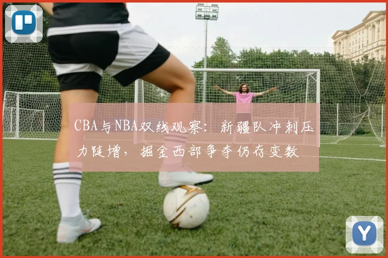 CBA与NBA双线观察:新疆队冲刺压力陡增,掘金西部争夺仍存变数