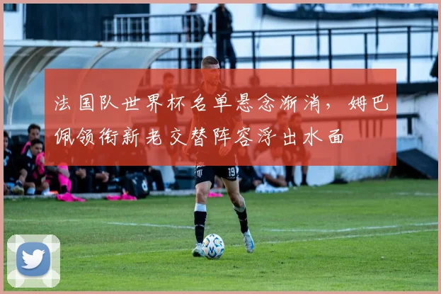 法国队世界杯名单悬念渐消,姆巴佩领衔新老交替阵容浮出水面