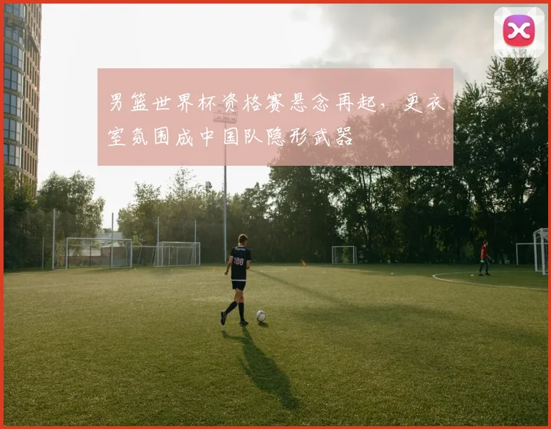 男篮世界杯资格赛悬念再起，更衣室氛围成中国队隐形武器